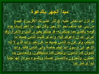        ثم أنزل الله تعالى عليه : ( وَأَنْذِرْ عَشِيرَتَكَ اْلأَقْرَبِينَ ) ، فجمع من بني عبد مناف نحو الأربعين وقال لهم :  ما أعلم إنسانا جاء قومه بأفضل مما جئتكم به؛ قد جئتكم بخيرى الدنيا والآخرة، وقد أمرنى الله أن أدعوكم إليه، والله لو كَذَبْتُ الناسَ جميعاً ما كذبتكم، ولو غررت الناس جميعا ما غررتكم، والله الذي لا إله إلا هو   إنى لرسول الله إليكم خاصة وإلى الناس كافة .  والله لتموتن كما تنامون؛ ولتبعثن كما تستيقظون، ولتحاسبن بما تعملون، ولتجزون بالإحسان إحسانا وبالسوء سوءاً .  إنها لجنة أبدا أو لنار أبدا    مبدأ الجهر بالدعوة   