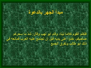         فتكلم القوم كلاما لينا، وقام أبو لهب وقال :  شدَّ ما سحركم صاحبكم، خذوا على يديه قبل أن تجتمع عليه العرب فمانعه في ذلك أبو طالب وتفرق الجمع    مبدأ الجهر بالدعوة   