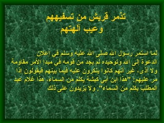         لما استمر رسول الله صلى الله عليه وسلم في إعلان الدعوة إلى الله وتوحيده لم يجد من قومه في مبدإ الأمر مقاومة ولا أذى، غير أنهم كانوا ينكرون عليه فيما بينهم فيقولون إذا مر عليهم : " هذا ابن أبي كبشة يكلم من السماء، هذا غلام عبد المطلب يكلم من السماء ".  ولا يزيدون على ذلك    تذمر قريش من تسفيههم وعيب آلهتهم   