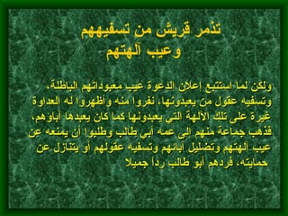         ولكن لما استتبع إعلان الدعوة عيب معبوداتهم الباطلة، وتسفيه عقول من يعبدونها، نفروا منه وأظهروا له العداوة غيرة على تلك الآلهة التي يعبدونها كما كان يعبدها آباؤهم، فذهب جماعة منهم إلى عمه أبي طالب وطلبوا أن يمنعه عن عيب آلهتهم وتضليل آبائهم وتسفيه عقولهم أو يتنازل عن حمايته، فردهم أبو طالب رداً جميلا      تذمر قريش من تسفيههم وعيب آلهتهم   
