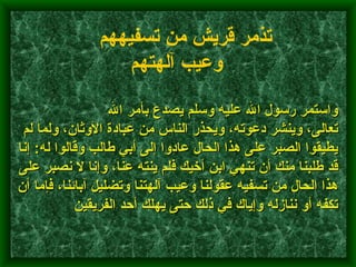                واستمر رسول الله عليه وسلم يصدع بأمر الله تعالى، وينشر دعوته، ويحذر الناس من عبادة الأوثان، ولما لم يطيقوا الصبر على هذا الحال عادوا إلى أبي طالب وقالوا له :  إنا قد طلبنا منك أن تنهي ابن أخيك فلم ينته عنا، وإنا لا نصبر على هذا الحال من تسفيه عقولنا وعيب آلهتنا وتضليل آبائنا، فإما أن تكفه أو ننازله وإياك في ذلك حتى يهلك أحد الفريقين    تذمر قريش من تسفيههم وعيب آلهتهم   
