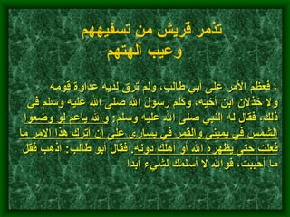         ، فعظم الأمر على أبي طالب، ولم ترق لديه عداوة قومه ولا خذلان ابن أخيه، وكلم رسولَ الله صلى الله عليه وسلم في ذلك، فقال له النبي صلى الله عليه وسلم :  والله ياعم لو وضعوا الشمس في يمينى والقمر في يسارى على أن أترك هذا الأمر ما فعلت حتى يظهره الله أو أهلك دونه .  فقال أبو طالب :  اذهب فقل ما أحببت، فوالله لا أسلمك لشيء أبدا    تذمر قريش من تسفيههم وعيب آلهتهم   