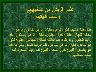         فقال قائل منهم :  نقول كاهن، فقيل :  ما هو بكاهن وما هو بحالة الكهان، فقيل :  نقول مجنون، فقيل :  ما هو بمجنون .  لقد رأينا الجنون وعرفناه، فما حالته كحالة المجانين، فقيل :  نقول هو شاعر، فقيل :  ما هو بشاعر، لقد عرفنا الشعر بأنواعه فما هو بالشعر، فقيل :  نقول ساحر، فقيل :  لقد رأينا السحرة فما حالته كحالتهم    تذمر قريش من تسفيههم وعيب آلهتهم   