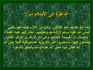      ولما بلغ عددهم نحو الثلاثين، وكان من اللازم اجتماعهم بالنبي صلى الله عليه وسلم لإرشادهم وتعليمهم، اختار لهم عليه الصلاة والسلام داراً فسيحة لأحدهم، وهي دار الأرقم بن الأرقم، فكانوا يجتمعون فيها، واستمروا على ذلك يزيد عددهم قليلا قليلا حتى أمر الله تعالى نبيه صلى الله عليه وسلم بالجهر بالدعوة   الدعوة إلى الإسلام سرا 