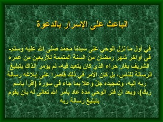 في أول ما نزل الوحي على سيدنا محمد صلى الله عليه وسلم -  في أواخر شهر رمضان من السنة المتممة للأربعين من عمره الشريف بغار حراء الذي كان يتعبد فيه -  لم يؤمر آنذاك بتبليغ الرسالة للناس، بل كان الأمر في ذلك قاصرا على إبلاغه رسالة ربه إليه، وتمجيده جلّ وعلا بما جاء في سورة  ( اقرأ باسم ربك ) ، وبعد أن فتر الوحي مدة عاد بأمر الله تعالى له بأن يقوم بتبليغ رسالة ربه   الباعث على الإسرار بالدعوة 