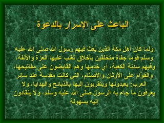 ولما كان أهل مكة الذين بُعِثَ فيهم رسول الله صلى الله عليه وسلم قوما جفاة متخلقين بأخلاق تغلب عليها العزة والأنفة، وفيهم سدنة الكعبة، أي خدمها وهم القابضون على مفاتيحها، والقوَّام على الأوثان والأصنام، التي كانت مقدسة عند سائر العرب :  يعبدونها ويتقربون إليها بالذبائح والهدايا، ولا يعرفون ما جاء به الرسول صلى الله عليه وسلم، ولا ينقادون إليه بسهولة   الباعث على الإسرار بالدعوة 