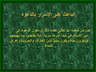         كان من حكمة الله تعالى تلقاء ذلك أن تكون الدعوة إلى دين الإسلام في مبدأ أمرها سرية؛ لئلا يفاجئوا بما يهيجهم وينفرون منه ويكون سبباً لشنّ الغارات والحروب وإهراق الدماء   الباعث على الإسرار بالدعوة 