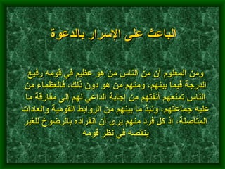 ومن المعلوم أن من الناس من هو عظيم في قومه رفيع الدرجة فيما بينهم، ومنهم من هو دون ذلك، فالعظماء من الناس تمنعهم أنفتهم من إجابة الداعي لهم إلى مفارقة ما عليه جماعتهم، ونبذ ما بينهم من الروابط القومية والعادات المتأصلة، إذ كل فرد منهم يرى أن انفراده بالرضوخ للغير ينقصه في نظر قومه   الباعث على الإسرار بالدعوة 