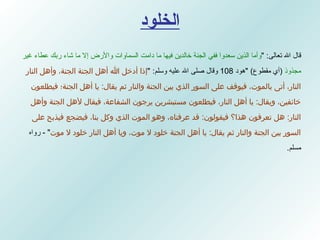 الخلود قال الله تعالى : " وأما الذين سعدوا ففي الجنة خالدين فيها ما دامت السماوات والأرض إلا ما شاء ربك عطاء غير مجذوذ   ( أي مقطوع )  " هود  108  وقال صلى الله عليه وسلم : " إذا أدخل الله أهل الجنة الجنة، وأهل النار النار، أتى بالموت، فيوقف على السور الذي بين الجنة والنار ثم يقال :  يا أهل الجنة؛ فيطلعون خائفين، ويقال :  يا أهل النار، فيطلعون مستبشرين يرجون الشفاعة، فيقال لأهل الجنة وأهل النار :  هل تعرفون هذا؟ فيقولون :  قد عرفناه، وهو الموت الذي وكل بنا، فيضجع فيذبح على السور بين الجنة والنار ثم يقال :  يا أهل الجنة خلود لا موت، ويا أهل النار خلود لا موت " -  رواه مسلم .  