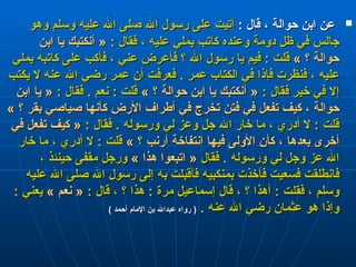 عن ابن حوالة ، قال  :  أتيت على رسول الله صلى الله عليه وسلم وهو جالس في ظل دومة وعنده كاتب يملي عليه ، فقال  :  «  أنكتبك يا ابن حوالة ؟  »   قلت  :  فيم يا رسول الله ؟ فأعرض عني ، فأكب على كاتبه يملي عليه ، فنظرت فإذا في الكتاب عمر  .  فعرفت أن عمر رضي الله عنه لا يكتب إلا في خير فقال  :  «  أنكتبك يا ابن حوالة ؟  »   قلت  :  نعم  .  فقال  :  «  يا ابن حوالة ، كيف تفعل في فتن تخرج في أطراف الأرض كأنها صياصي بقر ؟  »   قلت  :  لا أدري ، ما خار الله جل وعز لي ورسوله  .  فقال  :  «  كيف تفعل في أخرى بعدها ، كأن الأولى فيها انتفاخة أرنب ؟  »   قلت  :  لا أدري ، ما خار الله عز وجل لي ورسوله  .  فقال  «  اتبعوا هذا  »   ورجل مقفى حينئذ ، فانطلقت فسعيت فأخذت بمنكبيه فأقبلت به إلى رسول الله صلى الله عليه وسلم ، فقلت  :  أهذا ؟ ، قال إسماعيل مرة  :  هذا ؟ ، قال  :  «  نعم  »   يعني  :  وإذا هو عثمان رضي الله عنه  .   (  رواه عبدالله بن الإمام أحمد  ) 