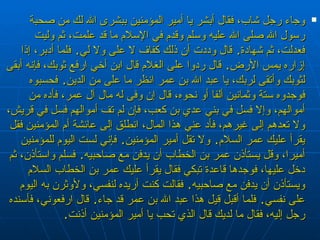 وجاء رجل شاب، فقال أبشر يا أمير المؤمنين ببشرى الله لك من صحبة رسول الله صلى الله عليه وسلم وقدم في الإسلام ما قد علمت، ثم وليت فعدلت، ثم شهادة‏ .‏  قال وددت أن ذلك كفاف لا على ولا لي‏ .‏  فلما أدبر، إذا إزاره يمس الأرض‏ .‏  قال ردوا على الغلام قال ابن أخي ارفع ثوبك، فإنه أبقى لثوبك وأتقى لربك، يا عبد الله بن عمر انظر ما على من الدين‏ .‏  فحسبوه فوجدوه ستة وثمانين ألفا أو نحوه، قال إن وفى له مال آل عمر، فأده من أموالهم، وإلا فسل في بني عدي بن كعب، فإن لم تف أموالهم فسل في قريش، ولا تعدهم إلى غيرهم، فأد عني هذا المال، انطلق إلى عائشة أم المؤمنين فقل يقرأ عليك عمر السلام‏ .‏  ولا تقل أمير المؤمنين‏ .‏  فإني لست اليوم للمؤمنين أميرا، وقل يستأذن عمر بن الخطاب أن يدفن مع صاحبيه‏ .‏  فسلم واستأذن، ثم دخل عليها، فوجدها قاعدة تبكي فقال يقرأ عليك عمر بن الخطاب السلام ويستأذن أن يدفن مع صاحبيه‏ .‏  فقالت كنت أريده لنفسي، ولأوثرن به اليوم على نفسي‏ .‏  فلما أقبل قيل هذا عبد الله بن عمر قد جاء‏ .‏  قال ارفعوني، فأسنده رجل إليه، فقال ما لديك قال الذي تحب يا أمير المؤمنين أذنت‏ .‏ 