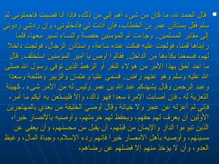 ‏  قال الحمد لله، ما كان من شىء أهم إلى من ذلك، فإذا أنا قضيت فاحملوني ثم سلم فقل يستأذن عمر بن الخطاب، فإن أذنت لي فأدخلوني، وإن ردتني ردوني إلى مقابر المسلمين‏ .‏  وجاءت أم المؤمنين حفصة والنساء تسير معها، فلما رأيناها قمنا، فولجت عليه فبكت عنده ساعة، واستأذن الرجال، فولجت داخلا لهم، فسمعنا بكاءها من الداخل‏ .‏  فقالوا أوص يا أمير المؤمنين استخلف‏ .‏  قال ما أجد أحق بهذا الأمر من هؤلاء النفر أو الرهط الذين توفي رسول الله صلى الله عليه وسلم وهو عنهم راض‏ .‏  فسمى عليا وعثمان والزبير وطلحة وسعدا وعبد الرحمن وقال يشهدكم عبد الله بن عمر وليس له من الأمر شىء ـ كهيئة التعزية له ـ فإن أصابت الإمرة سعدا فهو ذاك، وإلا فليستعن به أيكم ما أمر، فإني لم أعزله عن عجز ولا خيانة وقال أوصي الخليفة من بعدي بالمهاجرين الأولين أن يعرف لهم حقهم، ويحفظ لهم حرمتهم، وأوصيه بالأنصار خيرا، الذين تبوءوا الدار والإيمان من قبلهم، أن يقبل من محسنهم، وأن يعفى عن مسيئهم، وأوصيه بأهل الأمصار خيرا فإنهم ردء الإسلام، وجباة المال، وغيظ العدو، وأن لا يؤخذ منهم إلا فضلهم عن رضاهم،  
