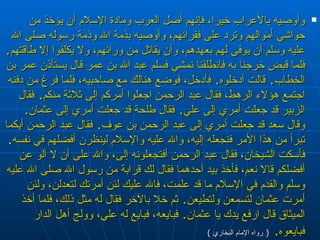 وأوصيه بالأعراب خيرا، فإنهم أصل العرب ومادة الإسلام أن يؤخذ من حواشي أموالهم وترد على فقرائهم، وأوصيه بذمة الله وذمة رسوله صلى الله عليه وسلم أن يوفى لهم بعهدهم، وأن يقاتل من ورائهم، ولا يكلفوا إلا طاقتهم‏ .‏  فلما قبض خرجنا به فانطلقنا نمشي فسلم عبد الله بن عمر قال يستأذن عمر بن الخطاب‏ .‏  قالت أدخلوه‏ .‏  فأدخل، فوضع هنالك مع صاحبيه، فلما فرغ من دفنه اجتمع هؤلاء الرهط، فقال عبد الرحمن اجعلوا أمركم إلى ثلاثة منكم‏ .‏  فقال الزبير قد جعلت أمري إلى علي‏ .‏  فقال طلحة قد جعلت أمري إلى عثمان‏ .‏  وقال سعد قد جعلت أمري إلى عبد الرحمن بن عوف‏ .‏  فقال عبد الرحمن أيكما تبرأ من هذا الأمر فنجعله إليه، والله عليه والإسلام لينظرن أفضلهم في نفسه‏ .‏  فأسكت الشيخان، فقال عبد الرحمن أفتجعلونه إلى، والله على أن لا آلو عن أفضلكم قالا نعم، فأخذ بيد أحدهما فقال لك قرابة من رسول الله صلى الله عليه وسلم والقدم في الإسلام ما قد علمت، فالله عليك لئن أمرتك لتعدلن، ولئن أمرت عثمان لتسمعن ولتطيعن‏ .‏  ثم خلا بالآخر فقال له مثل ذلك، فلما أخذ الميثاق قال ارفع يدك يا عثمان‏ .‏  فبايعه، فبايع له علي، وولج أهل الدار فبايعوه‏ .‏   (  رواه الإمام البخاري  ) 