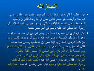 إنجازاته من أعظم ما قام به من إنجاز أمير المؤمنين عثمان بن عفان رضي الله عنه وأرضاه هو جمع الناس على قراءة واحدة للقرآن وكتب المصحف على العرضة الأخيرة التي درسها جبريل عليه السلام على رسول الله صلى الله عليه وسلم في آخر سني حياته ،  ذكر البخاري في صحيحه مبدأ امر جمع القرءان في مصحف واحد، وهو ان ابا بكر الصديق رضي الله عنه ارسل الى زيد بن ثابت، وهو من كتبة الوحي، فأتاه زيد فإذا عمر بن الخطاب رضي عنه عنده، فقال الصديق رضي الله عنه :  ان عمر اتاني فقال :  ان القتل قد استحرّ يوم اليمامة بقّراء القرءان واني اخشى ان استحر القتل بالقراء بالمواطن فيذهب كثير من القرءان، واني ارى ان تأمر بجمع القرءان .   فقال زيد لعمر رضي الله عنه :  كيف نفعل شيئا لم يفعله رسول الله صلى الله عليه وسلم،  فقال عمر رضي الله عنه :  هذا والله خير . 