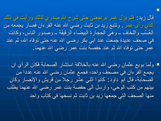 قال زيد :  فلم يزل عمر يراجعني حتى شرح الله صدري لذلك ورأيت في ذلك الذي رأى عمر .  وتتبع زيد بن ثابت رضي الله عنه القرءان فصار يجمعه من العُسُب واللخاف ــ وهي الحجارة البيضاء الرقيقة ــ وصدور الناس، وكانت في صحف عديدة جمعت عند ابي بكر رضي الله عنه حتى توفاه الله، ثم عند عمر حتى توفاه الله ثم عند حفصة بنت عمر رضي الله عنهما . ولما بويع عثمان رضي الله عنه بالخلافة استشار الصحابة فكان الرأي ان يجمع القرءان في مصحف واحد، فجمع عثمان رضي الله عنه عددا من الصحابة، قال ابو داود :  كانوا اثني عشر رجلا من قريش والانصار وكان بينهم من كتب الوحي، وارسل الى حفصة بنت عمر رضي الله عنهما يطلب منها الصحف التي جمعها زيد بن ثابت ثم نسخها في كتاب واحد   