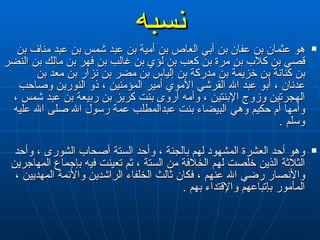 نسبه هو عثمان بن عفان بن أبي العاص بن أمية بن عبد شمس بن عبد مناف بن قصي بن كلاب بن مرة بن كعب بن لؤي بن غالب بن فهر بن مالك بن النضر بن كنانة بن خزيمة بن مدركة بن إلياس بن مضر بن نزار بن معد بن عدنان ، أبو عبد   الله القرشي الأموي أمير المؤمنين ، ذو النورين وصاحب الهجرتين وزوج الإبنتين ، وأمه أروى بنت كريز بن ربيعة بن عبد شمس ، وأمها أم حكيم وهي البيضاء بنت عبدالمطلب عمة رسول الله صلى الله عليه وسلم  . وهو أحد العشرة المشهود لهم بالجنة ، وأحد الستة أصحاب الشورى ، وأحد الثلاثة الذين خلصت لهم الخلافة من الستة ، ثم تعينت فيه بإجماع المهاجرين والأنصار رضي الله عنهم ، فكان ثالث الخلفاء الراشدين والأئمة المهديين ، المأمور بإتباعهم والإقتداء بهم  .   