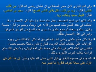 وفي فتح الباري لابن حجر العسقلاني ان عثمان رضي الله قال :  من اكُتَب الناس ؟ قالوا :  زيد بن ثابت ،  قال : فأي الناس افصح ؟ قالوا :  سعيد بن العاص ، فقال :  فليملِ سعيد وليكتب زيد . ولما انتهوا من نسخ المصحف جعل منه نسخا وارسلها الى الامصار، وقد اختلف في عدد النسخ هذه، فمنهم من قال :  هي اربعة، ومنهم من قال :  خمسة وقيل :  ستة وسبعة، ثم جمع عثمان ما سوى هذه النسخ من القرءان فأحرقها وامر الى اهل الامصار بذلك . وقد كان جمُع عثمان رضي الله عنه للقرءان لما كثر الاختلاف في وجوه الفراءات على اختلاف لغات العرب، فتنازع اناس وخطّأ بعضهم بعضا، فخشي من تفاقم الامر في ذلك حتى جمعه على لغة قريش، ولا يعني ذلك منع قراءته بلغات العرب الاخرى وذلك  . انه جاء في صحيح البخاري قول النبي صلى الله عليه وسلم :  إن هذا القرءان انزل على سبعة احرف فاقر ؤ ا ما تيسر منه . 