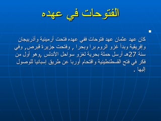 الفتوحات في عهده كان عهد عثمان عهد فتوحات ففي عهده فتحت أرمينية وأذربيجان وإفريقية وبدأ غزو الروم برا وبحرا  ,  وفتحت جزيرة قبرص ,  وفي سنة  27 هـ أرسل حملة بحرية لغزو سواحل الأندلس  , وهو أول من فكر في فتح القسطنطينية واقتحام أوربا عن طريق إسبانيا للوصول إليها   . 