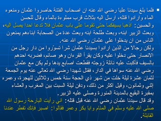 فلما بلغ سيدنا عليا رضي الله عنه ان اصحاب الفتنة حاصروا عثمان ومنعوه الماء وارادوا قتله، ارسل اليه بثلاث قرب مملوءة بالماء وقال للحسن والحسين :  اذهبا بسيفكما حتى تقوما على باب عثمان فلا تدعا احدا يصل اليه ، وبعث الزبير ابنه، وبعث طلحة ابنه وبعث عدة من الصحابة ابناءهم يمنعون الناس من ان يدخلوا على عثمان رضي الله عنه . ولكن رجالا من الذين ارادوا بسيدنا عثمان شرا تسوّروا من دار رجل من الانصار حتى دخلوا عليه وكان يقرأ القرءان وهو صائم، فضربه احدهم بالسيف فأكبت عليه نائلة زوجته فقطعت اصابع يدها ولم يكن مع عثمان رضي الله عنه سواها في الدار، فقتل شهيدا رضي الله تعالى عنه يوم الجمعة لثمان عشرة ليلة خلت من شهر ذي الحجة سنة خمس وثلاثين للهجرة، وعمره  إثني وثمانون ، وقيل اكثر من ذلك، ودفن ليلة السبت بين المغرب والعشاء بمقبرة البقيع بالمدينة المنورة وصلى عليه الزبير . وقد قال سيدنا عثمان رضي الله عنه قبل قتله :  اني رأيت البارحة رسول الله صلى الله عليه وسلم في المنام وابا بكر وعمر فقالوا :  اصبر فإنك تفطر عندنا القابلة . 