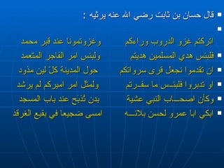 قال حسان بن ثابت رضي الله عنه يرثيه  : اتركتم غزو الدروب وراءكم  وغزوتمونا عند قبر محمد فلبئس هدي المسلمين هديتم  ولبئس امر الفاجر المتعمد ان تقدموا نجعل قرى سرواتكم  حول المدينة كلّ لين مذود او تدبروا فلبئ ــ س ما سف ــ رتم  ولمثل امر اميركم لم يرشد وكأن اصح ـــ اب النبي عشية  بدن تُذبَح عند باب المسجد ابكي ابا عمرو لحسن بلائ ـــ ه  امسى ضجيعا في بقيع الغرقد 