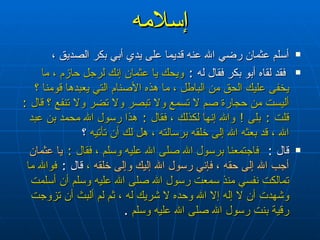 إسلامه أسلم عثمان رضي الله عنه قديما على يدي أبي بكر الصديق ، فقد لقاه أبو بكر فقال له  :  ويحك يا عثمان إنك لرجل حازم ، ما يخفى عليك الحق من الباطل ، ما هذه الأصنام التي يعبدها قومنا ؟ أليست من حجارة صم لا تسمع ولا تبصر ولا تضر ولا تنفع ؟ قال  :  قلت  :  بلى  !  والله إنها لكذلك ، فقال  :  هذا رسول الله محمد بن عبد الله ، قد بعثه الله إلى خلقه برسالته ، هل لك أن تأتيه  ؟ قال  :  فاجتمعنا برسول الله صلى الله عليه وسلم ، فقال  :  يا عثمان أجب الله إلى حقه ، فإني رسول الله إليك وإلى خلقه  ،  قال  :   فوالله ما تمالكت نفسي منذ سمعت رسول الله صلى الله عليه وسلم أن أسلمت وشهدت أن لا إله إلا الله وحده لا شريك له ، ثم لم ألبث أن تزوجت رقية بنت رسول الله صلى الله عليه وسلم   . 