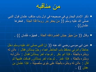 من مناقبه ذكر الإمام البخاري في صحيحه في اول باب مناقب عثمان قول النبي صلى الله عليه وسلم  ((  مَنْ يحفر بئر رومةَ فَلَهُ الجنّة   .  فحفرها عثمان )) .  وقال  ((  مَنْ جهّزَ جيشَ العْسرةِ فله الجنّة   .  فجهّزه عُثمان  )) . ‏ عـن ابي موسى رضي الله عنه  ((  انّ النبي صلى الله عليه وسلم دَخَلَ حائطاً وأمَرَني بحـفْظِ بابِ الحائط ,  فجاء رجلٌ يستأذِن فقال  :   ءأذن له وبشّره بالجنّةِ   ،  فإذا ابو بكر  .  ثم جاء آخرُ يستأذِنُ فقـال  :   ءأذن لـه وبشّره بالجنّة  ،  فإذا عُمَرُ  .  ثم جاء آخر يستأذن ,  فسكت هُنيهةً ثم قال  :   ءأذن له وبشّره بالجنّةِ على بلوى ستُصيبُهُ   ،  فإذا عثمان بن عفان   )) .  (  صحيح البخاري  )   