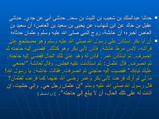 حدثنا عبدالملك بن شعيب بن الليث بن سعد‏ .‏  حدثني   أبي عن جدي‏ .‏  حدثني عقيل بن خالد عن ابن شهاب، عن   يحيى بن سعيد بن العاص؛ أن سعيد بن العاص أخبره؛ أن عائشة، زوج   النبي صلى الله عليه وسلم وعثمان حدثاه؛   أن أبا بكر استأذن على رسول الله صلى الله عليه وسلم وهو مضطجع على   فراشه، لابس مرط عائشة‏ .‏  فأذن لأبي بكر وهو كذلك‏ . ‏  فقضى إليه حاجته ثم انصرف‏ .‏   ثم استأذن عمر‏ .‏  فأذن له وهو على تلك الحال فقضى إليه حاجته‏ .‏  ثم انصرف‏ .‏  قال   عثمان‏ :‏  ثم استأذنت عليه فجلس‏ .‏  وقال لعائشة ‏ "‏ اجمعي عليك ثيابك‏ "‏  فقضيت إليه   حاجتي ثم انصرفت‏ .‏  فقالت عائشة‏ :‏  يا رسول الله‏ ! ‏   ما لي لم أرك فزعت لأبي بكر   وعمر رضي الله عنهما كما فزعت لعثمان‏؟‏ قال رسول الله صلى الله عليه وسلم  ‏ "‏ إن   عثمان رجل حي‏ .‏  وإني خشيت، إن أذنت له على تلك الحال، أن لا يبلغ إلي حاجته‏ "‏‏.‏   )  رواه مسلم  ) 