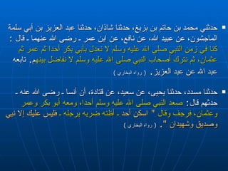 حدثني محمد بن حاتم بن بزيغ، حدثنا شاذان، حدثنا عبد العزيز بن أبي سلمة الماجشون، عن عبيد الله، عن نافع، عن ابن عمر ـ رضى الله عنهما ـ قال  :  كنا في زمن النبي صلى الله عليه وسلم لا نعدل بأبي بكر أحدا ثم عمر ثم عثمان، ثم نترك أصحاب النبي صلى الله عليه وسلم لا نفاضل بينهم ‏ .‏  تابعه عبد الله عن عبد العزيز‏ .‏   (  رواه البخاري  ) حدثنا مسدد، حدثنا يحيى، عن سعيد، عن قتادة، أن أنسا ـ رضى الله عنه ـ حدثهم قال :  صعد النبي صلى الله عليه وسلم أحدا، ومعه أبو بكر وعمر وعثمان، فرجف وقال   ‏ "‏  اسكن أحد  ـ أظنه ضربه برجله ـ  فليس عليك إلا نبي وصديق وشهيدان ‏ "‏‏.‏   (  رواه البخاري  ) 