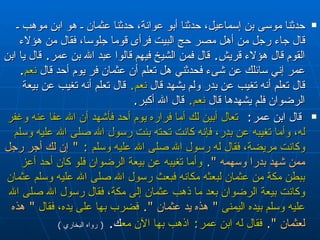 حدثنا موسى بن إسماعيل، حدثنا أبو عوانة، حدثنا عثمان ـ هو   ابن موهب ـ قال جاء رجل من أهل مصر حج البيت فرأى قوما جلوسا، فقال من هؤلاء القوم   قال هؤلاء قريش‏ .‏  قال فمن الشيخ فيهم قالوا عبد الله بن عمر‏ .‏  قال يا ابن عمر إني   سائلك عن شىء فحدثني هل تعلم أن عثمان فر يوم أحد قال  نعم‏ . ‏   قال تعلم أنه تغيب عن   بدر ولم يشهد قال  نعم‏ .‏   قال تعلم أنه تغيب عن بيعة الرضوان فلم يشهدها قال  نعم‏ .‏   قال الله أكبر‏ .‏ قال ابن عمر :  تعال أبين لك أما فراره يوم أحد فأشهد أن الله عفا   عنه وغفر له، وأما تغيبه عن بدر، فإنه كانت تحته بنت رسول الله صلى الله عليه وسلم   وكانت مريضة، فقال له رسول الله صلى الله عليه وسلم   :   ‏"‏  إن لك أجر رجل ممن شهد بدرا   وسهمه ‏ "‏‏.‏   وأما تغيبه عن بيعة الرضوان فلو كان أحد أعز ببطن مكة من عثمان لبعثه   مكانه فبعث رسول الله صلى الله عليه وسلم عثمان وكانت بيعة الرضوان بعد ما ذهب   عثمان إلى مكة، فقال رسول الله صلى الله عليه وسلم بيده اليمنى  ‏ "‏  هذه يد عثمان   ‏ "‏‏.‏   فضرب بها على يده، فقال  ‏ "‏  هذه لعثمان ‏ "‏‏.‏   فقال له ابن عمر :   اذهب بها   الآن معك ‏ .‏   (  رواه البخاري  ) 