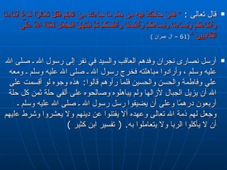 قال تعالى  :  ”  فَمَنْ حَآجَّكَ   فِيهِ مِن بَعْدِ مَا جَاءكَ مِنَ الْعِلْمِ فَقُلْ تَعَالَوْاْ نَدْعُ أَبْنَاءنَا   وَأَبْنَاءكُمْ وَنِسَاءنَا وَنِسَاءكُمْ وَأَنفُسَنَا وأَنفُسَكُمْ ثُمَّ   نَبْتَهِلْ فَنَجْعَل لَّعْنَةَ اللّهِ عَلَى الْكَاذِبِينَ  ” (61 –  آل عمران  ) أرسل نصارى نجران وفدهم العاقب والسيد في نفر إلى رسول الله ـ صلى الله عليه وسلم   ، وأرادوا مباهلته فخرج رسول الله ـ صلى الله عليه وسلم ـ ومعه علي وفاطمة والحسن   والحسين فلما رأوهم قالوا‏ :‏  هذه وجوه لو أقسمت على الله أن يزيل الجبال لأزالها   ولم يباهلوه وصالحوه على ألفي حلة ثمن كل حلة أربعون درهمًا وعلى أن يضيفوا رسل   رسول الله ـ صلى الله عليه وسلم ـ وجعل لهم ذمة الله تعالى وعهده ألا يفتنوا عن   دينهم ولا يعشروا وشرط ع ل يهم أن لا يأكلوا الربا ولا يتعاملوا به‏ .‏ (  تفسير ابن كثير  ) 