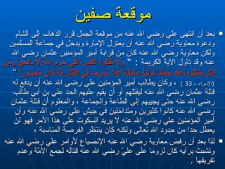 موقعة صفين بعد أن انتهى علي رضي الله عنه من موقعة الجمل قرر الذهاب إلى الشام ودعوة معاوية رضي الله عنه أن يعتزل الإمارة ويدخل في جماعة المسلمين ولكن معاوية رضي الله عنه كان من قرابة أمير المؤمنين عثمان رضي الله عنه وقد تأول الآية الكريمة  : ”  وَلاَ تَقْتُلُواْ النَّفْسَ الَّتِي حَرَّمَ اللّهُ إِلاَّ بِالحَقِّ وَمَن قُتِلَ مَظْلُوماً فَقَدْ جَعَلْنَا لِوَلِيِّهِ سُلْطَاناً فَلاَ يُسْرِف فِّي الْقَتْلِ إِنَّهُ كَانَ مَنْصُوراً  ”  ( الإسراء –  33 )  ، وكان يطالب أمير المؤمنين علي رضي الله عنه أن يدفع له قتلة عثمان رضي الله عنه ليقتلهم أو أن يقيم عليهم الحد علي بن أبي طالب رضي الله عنه حتى يجيبهم إلى الطاعة والجماعة ، والمعلوم أن قتلة عثمان رضي الله عنه كانوا كثيرين ومتداخلين في جيش علي رضي الله عنه وأن أمير المؤمنين علي رضي الله عنه لا يريد السكوت على هذا الأمر فهو لن يعطل حدا من حدود الله تعالى ولكنه كان ينتظر الفرصة المناسبة ،  لذا بعد أن رفض معاوية رضي الله عنه الإنصياع لأوامر علي رضي الله عنه وتشبث برأيه كان لزوما على عليّ رضي الله عنه قتاله لجمع الأمّة وعدم تفريقها  .  