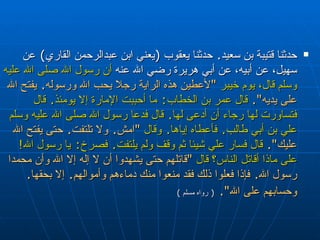 حدثنا قتيبة بن سعيد‏ .‏  حدثنا يعقوب ‏ (‏ يعني ابن   عبدالرحمن القاري‏ )‏  عن سهيل، عن أبيه، عن أبي هريرة  رضي الله عنه  أن رسول الله صلى الله عليه وسلم قال، يوم خيبر  ‏ " ‏ لأعطين هذه   الراية رجلا يحب الله ورسوله‏ .‏  يفتح الله على يديه‏ "‏‏.‏   قال عمر بن الخطاب‏ :‏  ما   أحببت الإمارة إلا يومئذ‏ .‏  قال فتساورت لها رجاء أن أدعى لها‏ .‏  قال فدعا رسول   الله صلى الله عليه وسلم علي بن أبي طالب‏ .‏  فأعطاه إياها‏ .‏  وقال   ‏ "‏ امش‏ .‏  ولا   تلتفت‏ .‏  حتى يفتح الله عليك‏ "‏‏.‏   قال فسار علي شيئا ثم وقف ولم يلتفت‏ .‏  فصرخ‏ :‏   يا رسول الله‏ !‏  على ماذا أقاتل الناس‏؟‏ قال   ‏ "‏ قاتلهم حتى يشهدوا أن لا إله إلا   الله وأن محمدا رسول الله‏ .‏  فإذا فعلوا ذلك فقد منعوا منك دماءهم وأموالهم‏ .‏  إلا   بحقها‏ .‏  وحسابهم على الله‏ "‏‏.‏   (  رواه مسلم  ) 