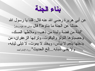 بناء الجنة عن أبي هريرة رضي الله عنه قال :  قلنا يا رسول الله حدثنا عن الجنة ما بناؤها؟ قال  صلى الله عليه وسلم : ” لبنة من فضة ولبنة من ذهب، وملاطها المسك، وحصباؤها اللؤلؤ والياقوت، وترابها الزعفران، من يدخلها ينعم لا يبأس، ويخلد لا يموت، لا تبلى ثيابه، ولا يفنى شبابه ... إلخ الحديث“   رواه الإمام أحمد 