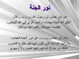 نور الجنة عن ابن عباس أن رسول الله  صلى الله عليه وسلم  قال : ” خلق الله الجنة بيضاء، وأحب الزي إلى الله البياض، فليلبسه أحياؤكم وكفنوا فيه موتاكم“   سئل ابن عباس  رضي الله عنه  عن نور الجنة فأجاب : ما رأيت الساعة التي تكون فيها قبل طلوع الشمس، فذلك نورها إلا أنه ليس فيها شمس ولا زمهرير 