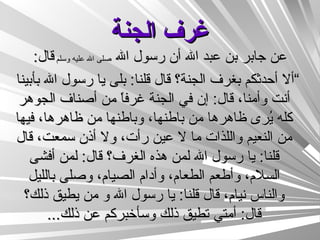 غرف الجنة عن جابر بن عبد الله أن رسول الله  صلى الله عليه وسلم  قال : ” ألا أحدثكم بغرف الجنة؟ قال قلنا :  بلى يا رسول الله بأبينا أنت وأمنا، قال :  إن في الجنة غرفاً من أصناف الجوهر كله يُرى ظاهرها من باطنها، وباطنها من ظاهرها، فيها من النعيم واللذات ما لا عين رأت، ولا أذن سمعت، قال قلنا :  يا رسول الله لمن هذه الغرف؟ قال :  لمن أفشى السلام، وأطعم الطعام، وأدام الصيام، وصلى بالليل والناس نيام، قال قلنا :  يا رسول الله و من يطيق ذلك؟ قال :  أمتي تطيق ذلك وسأخبركم عن ذلك ... 