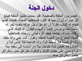 دخول الجنة ...  فيضربون الحلقة بالصفيحة، فلو سمعت طنين الحلقة فيبلغ كل حوراء أن زوجها قد أقبل، فتستخفها العجلة، فتبعث قيّمها فيفتح له الباب، فلولا أن الله عز وجل عرّفه بنفسه لخر له ساجداً مما يرى من النور والبهاء، فيقول :  أنا قيّمك الذي وُكّلت بأمرك، فيتبعه فيقفو أثره فيأتي زوجته، فتستخفها العجلة فتخرج من الخيمة فتعلقه وتقول :  أنت حُبي وأنا حُبك وأنا الراضية فلا أسخط أبداً، وأنا الناعمة فلا أبأس أبداً و الخالدة فلا أظعن أبداً، فيدخل بيتاً من أساسه إلى سقفه مئة ذراع مبني على جندل اللؤلؤ والياقوت طرائق حمر وطرائق خضر وطرائق صفر ...  