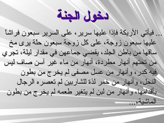 دخول الجنة ...  فيأتي الأريكة فإذا عليها سرير، على السرير سبعون فراشاً عليها سبعون زوجة، على كل زوجة سبعون حلّة يرى مخ ساقها من باطن الجلد، يقضي جماعهن في مقدار ليلة، تجري من تحتهم أنهار مطردة، أنهار من ماء غير آسن صاف ليس فيه كدر، وأنهار من عسل مصفى لم يخرج من بطون النحل، وأنهار من خمر لذة للشاربين لم تعصره الرجال بأقدامها، وأنهار من لبن لم يتغير طعمه لم يخرج من بطون الماشية، ...  
