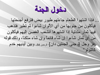 دخول الجنة ...  فإذا اشتهوا الطعام جاءتهم طيور بيض فترفع أجنحتها فيأكلون من جنوبها من أي الألوان شاءوا ثم تطير فتذهب فيها ثمار متدلية إذا اشتهوها انشعب الغصن إليهم فيأكلون من أي ثمار شاءوا إن شاء قائماً وإن شاء متكئاً، وذلك قوله عز وجل  { وجنى الجنتين دان }  الرحمن  54 .  وبين أيديهم خدم كاللؤلؤ“  