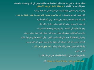 مناقب أبو بكر  - رضي الله عنه -  كثيرة ومتعددة فمن مناقبه السبق الى أنواع   الخيرات والعبادات  حتى قال عمر بن الخطاب  :   ما سبقت أبا بكر الى خير   إلاّ سبقني   وكان أبو بكر الصديق يفهم إشارات الرسول  - صلى الله عليه وسلم - التي تخفى على غيره كحديث   :  أن عبداً خيره الله بين الدنيا وبين ما عنده ، فاختار ما عنده   ، ففهم أنه عليه الصلاة والسلام ينعي نفسه ، ومن ذلك أيضا فتواه   في حضرة الرسول  - صلى الله عليه وسلم -  وإقراره على ذلك . وهو أول خليفة في الإسلام ، وأول من جمع المصحـف الشريـف ،   وأول من أقام للناس حجّهـم في حياة رسـول اللـه  - صلى اللـه عليـه وسلم -  وبعده   وكان في الجاهلية قد حرم على نفسه شرب الخمر ، وفي الإسلام امتنع عن قول الشعر كما أنه  - رضي الله عنه -  لم يفته أي مشهد مع الرسول  - صلى الله عليه وسلم - وقد قال له الرسول  - صلى اللـه عليه وسلم   :  أنت عتيق الله من النار  ، فسمّي عتيق . وقد بلغ بلال بن رباح أن  أ ناساً يفضلونه على أبي بكر فقال  :  كيف تفضِّلوني   عليه ، وإنما أنا حسنة من حسناته   !!. 