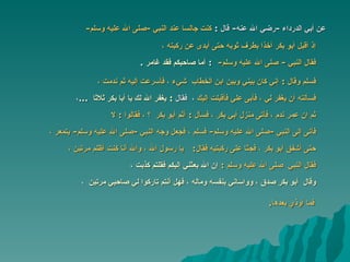 عن أبي الدرداء  - رضي الله عنه -  قال  : ‏ كنت جالسا عند النبي ‏ -‏ صلى الله عليه وسلم - ‏‏ إذ أقبل ‏‏أبو بكر‏ ‏آخذا بطرف ثوبه حتى أبدى عن ركبته ، فقال النبي ‏ -  صلى الله عليه وسلم -  ‏‏  :  أما صاحبكم فقد ‏‏غامر  ‏‏ . فسلم وقال  :   إني كان بيني وبين ‏‏ابن الخطاب ‏ ‏شيء ، فأسرعت إليه ثم ندمت ،   فسألته أن يغفر لي ، فأبى علي فأقبلت إليك   ،  فقال   :  يغفر الله لك يا ‏أبا بكر ‏‏ثلاثا   ... ،   ثم إن ‏عمر ‏ندم ، فأتى منزل ‏أبي بكر ‏، ‏فسأل  :  أثم ‏أبو بكر ‏  ؟ ،  فقالوا  :  لا   فأتى إلى النبي ‏ -‏ صلى الله عليه وسلم - ‏‏ فسلم ، فجعل وجه النبي‏  -‏ صلى الله عليه وسلم - ‏‏ يتمعر ،   حتى أشفق ‏‏أبو بكر ،‏ ‏فجثا ‏‏على ركبتيه فقال :  يا رسول الله ، والله أنا كنت أظلم مرتين   ،   فقال النبي ‏   صلى الله عليه وسلم   :   ‏ إن الله بعثني إليكم فقلتم كذبت ،   وقال ‏ أبو بكر‏ ‏صدق ، وواساني بنفسه وماله ، فهل أنتم تاركوا لي صاحبي مرتين   ،  فما أوذي بعده ا . 