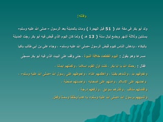 وفاته : ولد أبو بكر في مكة عام  ( 51  قبل الهجرة  )  ومات بالمدينة بعد الرسول   -  صلى الله عليه وسلم - بسنتين وثلاثة أشهر وبضع ليال سنة  ( 13  هـ  )  ولمّا كان اليوم   الذي قُبض فيه أبو بكر رجّت المدينة بالبكاء ، ودهش الناس كيوم قُبض   الرسول  - صلى الله عليه وسلم -  ، وجاء علي بن أبي طالب باكيا  مسرعا وهو يقول   :  اليوم انقطعت خلافة النبوة  ،  حتى وقف على البيت الذي فيه أبو بكر   مسجّىً  فقال   :  رحمك الله يا أبا بكر ، كنت أول القوم إسلاما ، وأكملهم إيمانا ،   وأخوفهم لله ، وأشدهم يقينا ، وأعظمهم عناءً ، وأحوطهم على رسول   الله  - صلى الله عليه وسلم -  ،     وأحدبهم على الإسلام ، وآمنهم على أصحابه ، وأحسنهم صُحْبة ،   وأفضلهم مناقب ، وأكثرهم سوابق ، وأرفعهم درجة ، وأشبههم برسول الله  - صلى الله عليه وسلم -  به هدياً وخُلُقاً وسمتاً وفعل .  