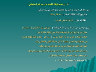 ورعه وخوفه الشديد من ربه تبارك وتعالى   : روى مالك في الموطأ أَنَّ عُمَرَ بْنَ الْخَطَّابِ دَخَلَ عَلَى أَبِي بَكْرٍ الصِّدِّيقِ   وَهُو َيَجْبِذُ لِسَانَهُ فَقَالَ لَهُ عُمَرُ   :  مَهْ غَفَرَ اللَّهُ لَكَ فَقَالَ أَبُو بَكْرٍ   :  إِنَّ هَذَا أَوْرَدَنِي   الْمَوَارِدَ   . وروى البخاري عَنْ عَائِشَةَ رَضِيَ اللَّهُ عَنْهَا قَالَتْ   :  كَانَ لِأَبِي بَكْرٍ غُلَامٌ يُخْرِجُ   ل هُ الْخَرَاجَ وَكَانَ أَبُو بَكْرٍ يَأْكُلُ مِنْ خَرَاجِهِ فَجَاءَ يَوْمًا بِشَيْءٍ فَأَكَلَ مِنْهُ أَبُو بَكْرٍ فَقَالَ لَهُ الْغُلَامُ   :   أَتَدْرِي مَا هَذَا  ؟  فَقَالَ أَبُو بَكْرٍ   :  وَمَا هُوَ  ،  قَالَ   :   كُنْتُ تَكَهَّنْتُ لِإِنْسَانٍ فِي الْجَاهِلِيَّةِ وَمَا أُحْسِنُ الْكِهَانَةَ إِلَّا أَنِّي خَدَعْتُهُ فَلَقِيَنِي فَأَعْطَانِي بِذَلِكَ   فَهَذَا الَّذِي أَكَلْتَ مِنْهُ فَأَدْخَلَ أَبُو بَكْرٍ يَدَهُ فَقَاءَ كُلَّ شَيْءٍ فِي بَطْنِهِ   وجاء في بعض الروايات أنه قال  -  والله لو لم تخرج إلا مع روحي لأخرجتها   إني سمعت رسول الله صلى الله عليه وسلم يقول   : كل جسد نبت من سحت فالنار أولى به   .   