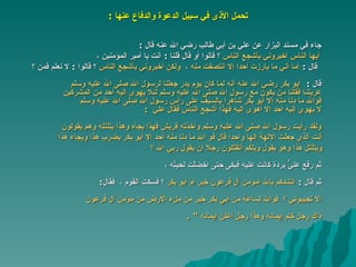 تحمل الأذى في سبيل الدعوة والدفاع عنها  : جاء في مسند البزار عن علي بن أبي طالب رضي الله عنه قال  :  أيها الناس   أخبروني بأشجع الناس   ؟  قالوا أو قال قلنا  :  أنت يا أمير المؤمنين  ،  قال   :   أما   أني ما بارزت أحدا إلا انتصفت منه  ،  ولكن أخبروني بأشجع الناس  ؟  قالوا   :   لا نعلم فمن ؟   قال   :  أبو بكر رضي الله عنه أنه لما كان يوم بدر جعلنا لرسول الله صلى الله عليه وسلم   عريشا فقلنا من يكون مع رسول الله صلى الله عليه وسلم  لئلا  يهوى إليه أحد من المشركين فوالله ما دنا منه إلا أبو بكر شاهرا بالسيف على رأس رسول الله صلى الله عليه وسلم لا يهوي إليه أحد إلا أهوى إليه فهذا أشجع الناس فقال علي   :    ولقد رأيت رسول الله صلى الله عليه وسلم وأخذته قريش فهذا يجأه وهذا يتلتله وهم يقولون أنت الذي جعلت الآلهة إلها واحدا قال فو الله ما دنا منه أحد إلا أبو بكر يضرب هذا ويجاء هذا ويتلتل هذا وهو يقول ويلكم أتقتلون رجلا أن يقول ربي الله ؟   ثم رفع عليٌّ بردة كانت عليه فبكى حتى اخضلّت لحيتُه ، ثم قال   :   أنشدكم بالله أمؤمن آل فرعون خير أم أبو بكر   ؟  فسكت القوم  ،  فقال :  ألا تجيبوني  ؟  فوالله لساعة من أبي بكر خير من ملء الأرض من مؤمن آل فرعون ذاك رجل كتم إيمانه وهذا رجل أعلن إيمانه   " . 