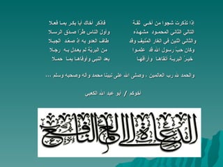 إذا تذكرتَ شجوا من أخـي  ثقـة   فاذكر أخاك أبا بكـر بمـا فعـلا التاليَ الثانيَ المحمـود  مشهـدُه   وأولَ الناس طُرّا صـدّق الرسـلا والثاني اثنين في الغار المُنِيفِ وقد  طافَ العدو به إذ صعّـد  الجبـلا وكان حِبَّ رسول الله قد  علمـوا  من البريّة لم يعـدِل بـه   رجـلا خيـرُ البريـة أتقاهـا  وأرأفُهـا  بعد النبي وأوفاهـا بمـا  حمـلا والحمد لله رب العالمين ، وصلى الله على نبينا محمد وآله وصحبه وسلم ،،، أخوكم  /  أبو عبد الله الكعبي 