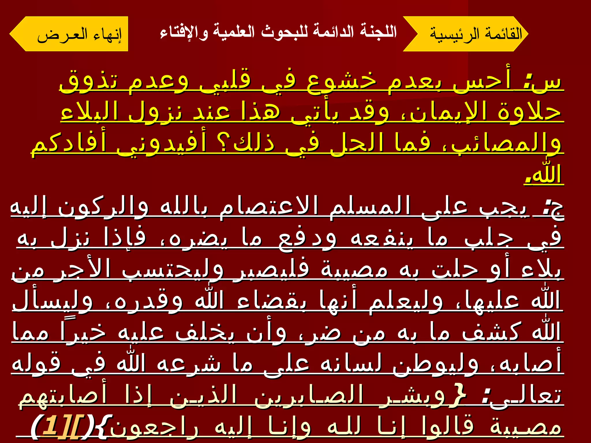 س :  أحس بعدم خشوع في قلبي وعدم تذوق حلاوة الإيمان، وقد يأتي هذا عند نزول البلاء والمصائب، فما الحل في ذلك؟ أفيدوني أفادكم الله . ج :  يجب على المسلم الاعتصام بالله والركون إليه في جلب ما ينفعه ودفع ما يضره، فإذا نزل به بلاء أو حلت به مصيبة فليصبر وليحتسب الأجر من الله عليها، وليعلم أنها بقضاء الله وقدره، وليسأل الله كشف ما به من ضر، وأن يخلف عليه خيراً مما أصابه، وليوطن لسانه على ما شرعه الله في قوله تعالى :  { وبشر الصابرين الذين إذا أصابتهم مصيبة قالوا إنا لله وإنا إليه راجعون }( [1 ] )  وليكثر من عمل الطاعات وليتجنب المنكرات، وبذلك يجد حلاوة الإيمان إن شاء الله .([1 ] )  سورة البقرة، الآيتان  155 ،  156. القائمة الرئيسية إنهاء العـرض اللجنة الدائمة للبحوث العلمية والإفتاء   