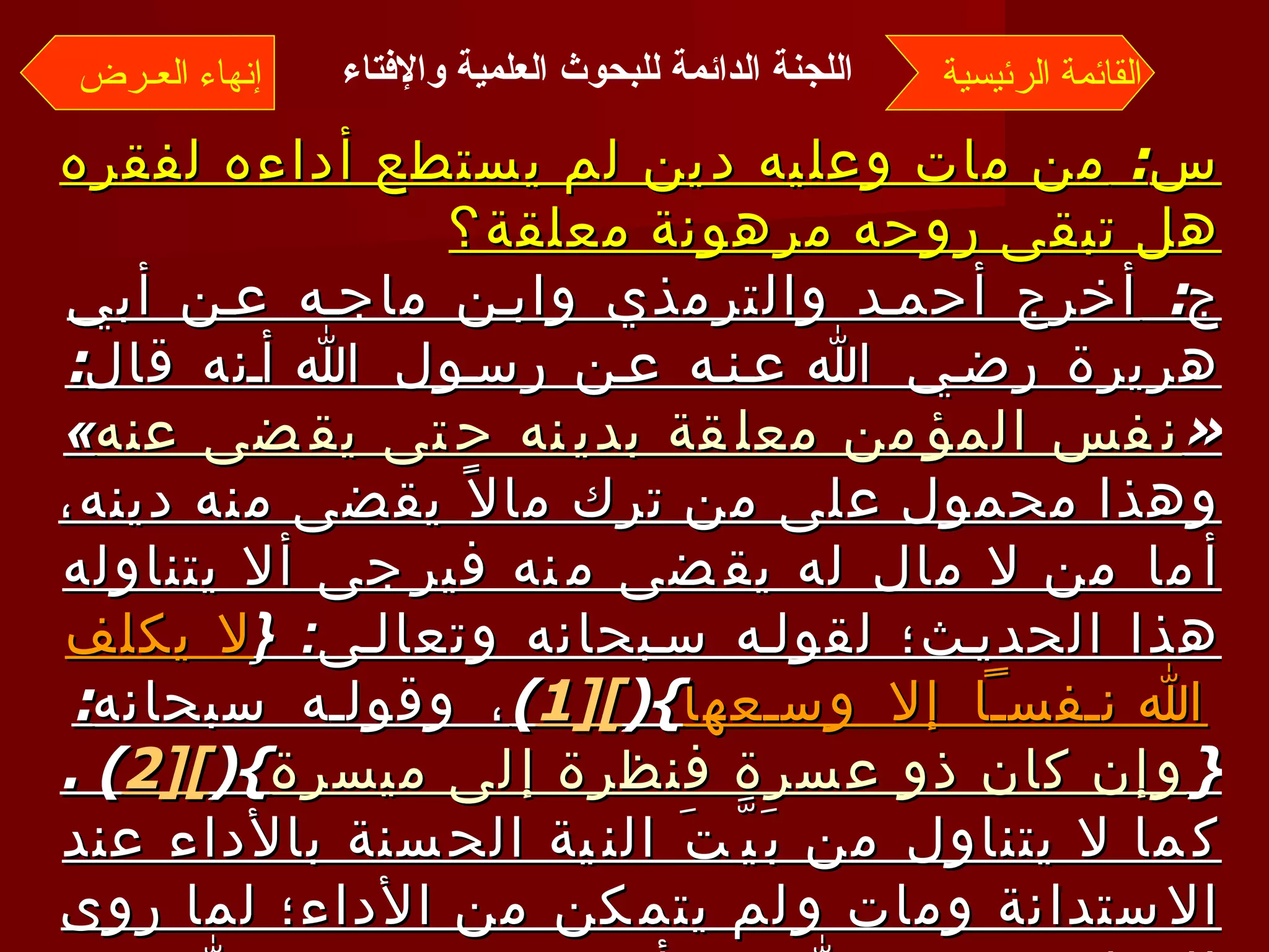 س :  من مات وعليه دين لم يستطع أداءه لفقره هل تبقى روحه مرهونة معلقة؟ ج :  أخرج أحمد والترمذي وابن ماجه عن أبي هريرة رضي الله عنه عن رسول الله أنه قال : « نفس المؤمن معلقة بدينه حتى يقضى عنه »  وهذا محمول على من ترك مالاً يقضى منه دينه، أما من لا مال له يقضى منه فيرجى ألا يتناوله هذا الحديث؛ لقوله سبحانه وتعالى : { لا يكلف الله نفساً إلا وسعها }( [1 ] ) ، وقوله سبحانه : { وإن كان ذو عسرة فنظرة إلى ميسرة }( [2 ] ) .  كما لا يتناول من بَيَّتَ النية الحسنة بالأداء عند الاستدانة ومات ولم يتمكن من الأداء؛ لما روى البخاري رحمه الله عن أبي هريرة رضي الله عنه، أن رسول الله  r   قال : « من أخذ أموال الناس يريد أداءها أدى الله عنه، ومن أخذها يريد إتلافها أتلفه الله ». القائمة الرئيسية إنهاء العـرض اللجنة الدائمة للبحوث العلمية والإفتاء   