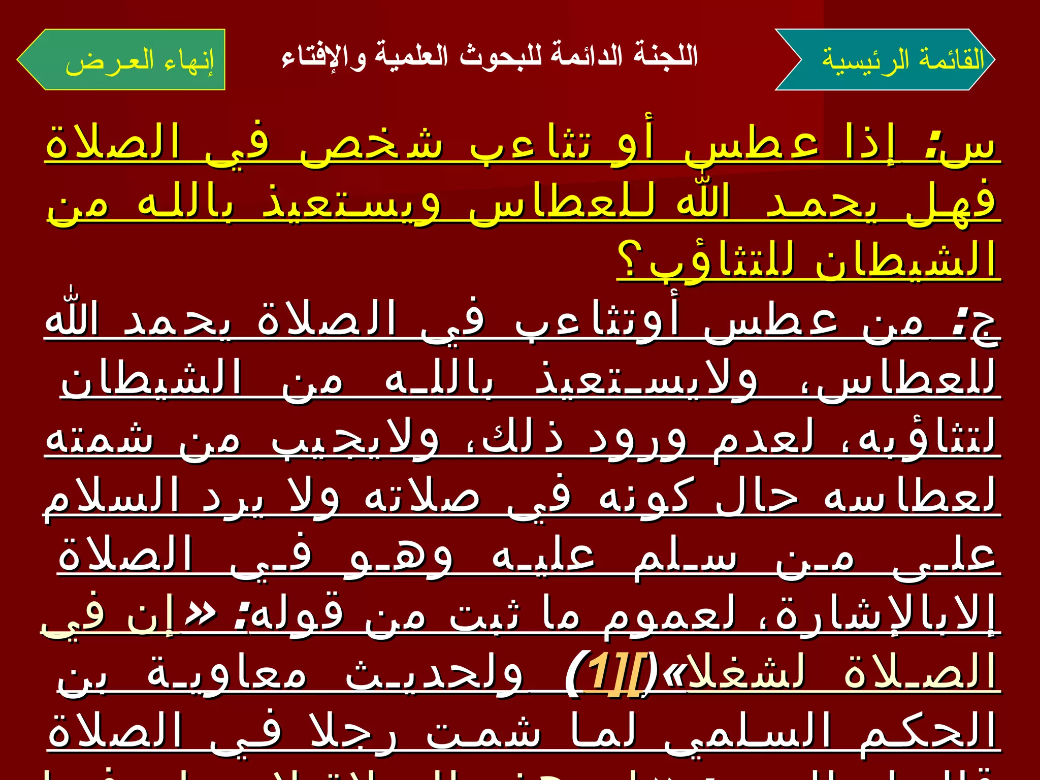 س :  إذا عطس أو تثاءب شخص في الصلاة فهل يحمد الله للعطاس ويستعيذ بالله من الشيطان للتثاؤب؟ ج :  من عطس أوتثاءب في الصلاة يحمد الله للعطاس، ولايستعيذ بالله من الشيطان لتثاؤبه، لعدم ورود ذلك، ولايجيب من شمته لعطاسه حال كونه في صلاته ولا يرد السلام على من سلم عليه وهو في الصلاة إلابالإشارة، لعموم ما ثبت من قوله : « إن في الصلاة لشغلا »( [1 ] )  ولحديث معاوية بن الحكم السلمي لما شمت رجلا في الصلاة قال له النبي  : « إن هذه الصلاة لا يصلح فيها شيء من كلام الناس إنما هو التسبيح والتكبير وقراءة القرآن »( [2 ] ) ، أخرجه مسلم في صحيحه  . القائمة الرئيسية إنهاء العـرض اللجنة الدائمة للبحوث العلمية والإفتاء   