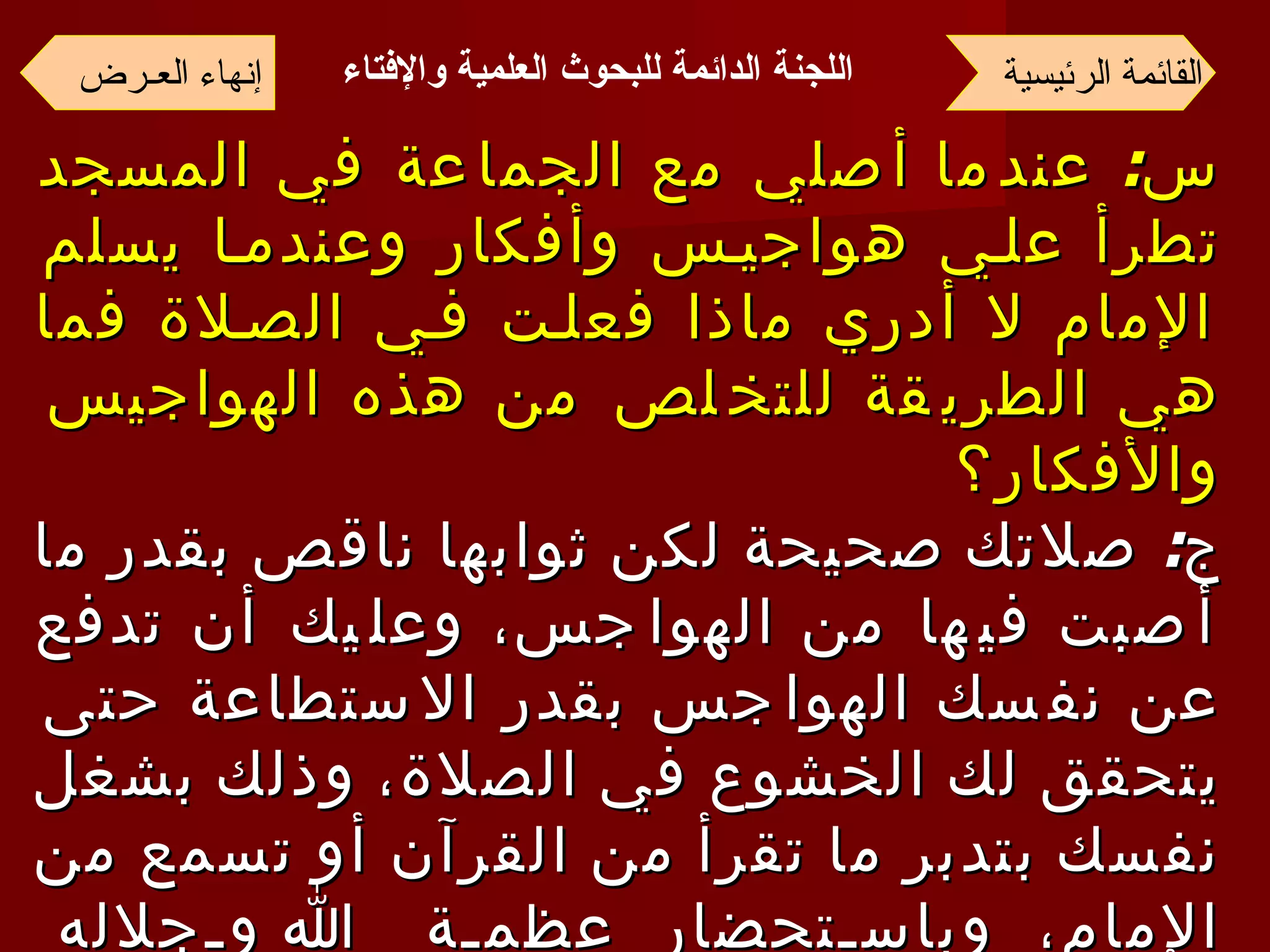س :  عندما أصلي مع الجماعة في المسجد تطرأ علي هواجيس وأفكار وعندما يسلم الإمام لا أدري ماذا فعلت في الصلاة فما هي الطريقة للتخلص من هذه الهواجيس والأفكار؟ ج :  صلاتك صحيحة لكن ثوابها ناقص بقدر ما أصبت فيها من الهواجس، وعليك أن تدفع عن نفسك الهواجس بقدر الاستطاعة حتى يتحقق لك الخشوع في الصلاة، وذلك بشغل نفسك بتدبر ما تقرأ من القرآن أو تسمع من الإمام، وباستحضار عظمة الله وجلاله ومراقبته قدر الإمكان، فإنه يراك وإن كنت لا تراه وأكثر من التعوذ بالله من الشيطان الرجيم  . القائمة الرئيسية إنهاء العـرض اللجنة الدائمة للبحوث العلمية والإفتاء   