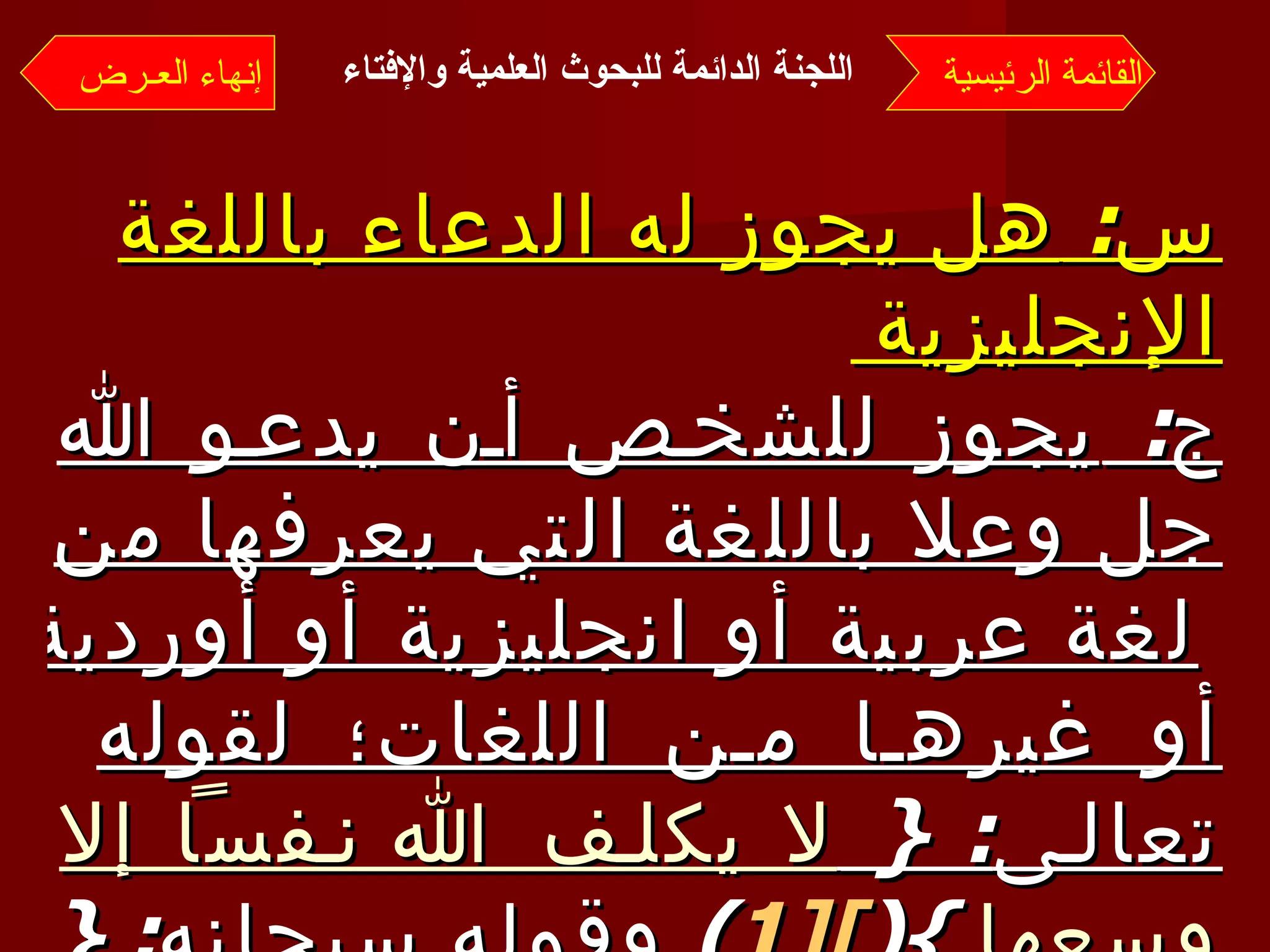 س :  هل يجوز له الدعاء باللغة الإنجليزية  ج :  يجوز للشخص أن يدعو الله جل وعلا باللغة التي يعرفها من لغة عربية أو انجليزية أو أوردية أو غيرها من اللغات؛ لقوله تعالى : {  لا يكلف الله نفساً إلا وسعها   }( [1 ] )  وقوله سبحانه : {  فاتقـوا الله ما استطعتم   }( [2 ] ). القائمة الرئيسية إنهاء العـرض اللجنة الدائمة للبحوث العلمية والإفتاء   
