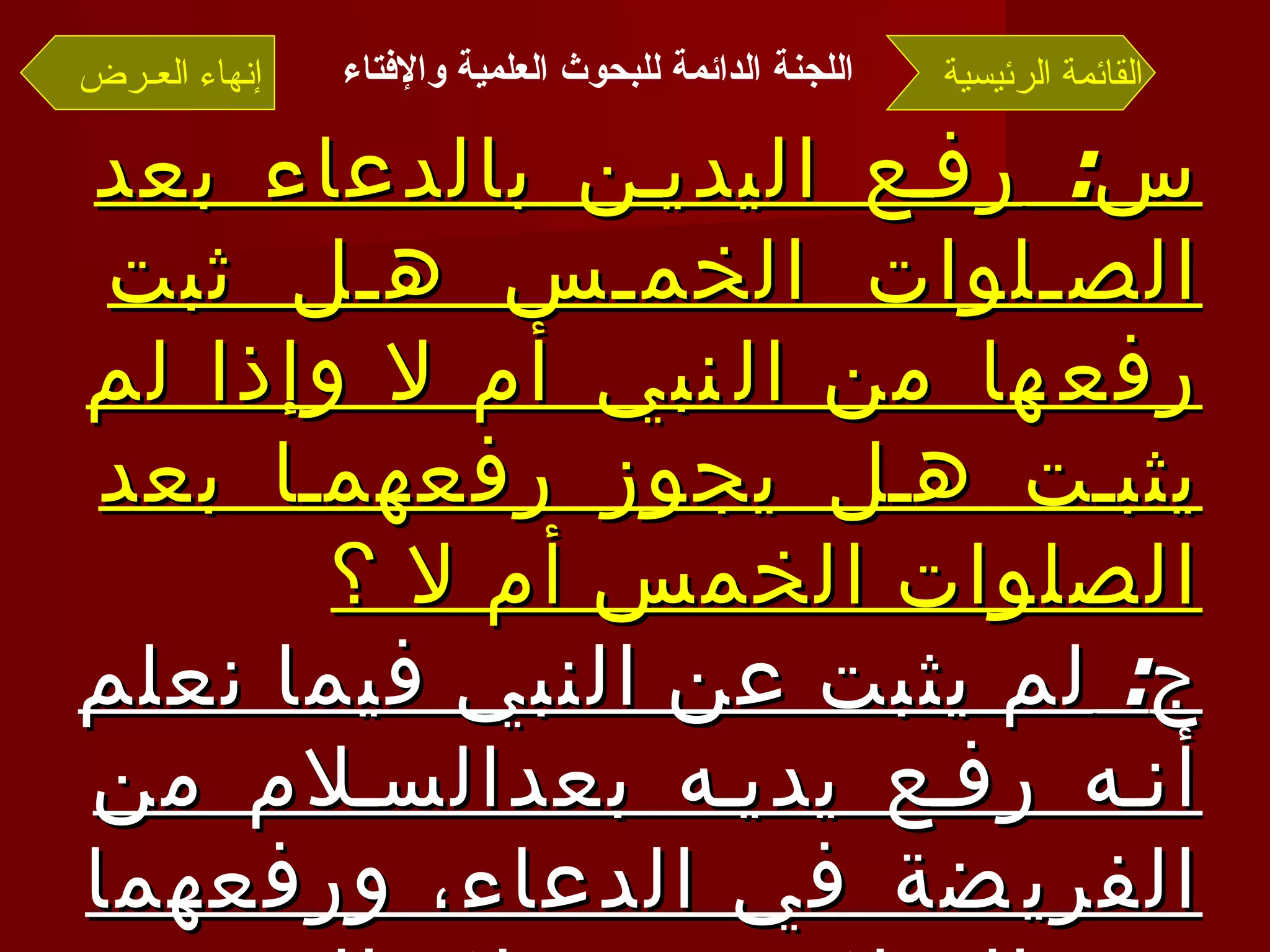 س :  رفع اليدين بالدعاء بعد الصلوات الخمس هل ثبت رفعها من النبي أم لا وإذا لم يثبت هل يجوز رفعهما بعد الصلوات الخمس أم لا ؟ ج :  لم يثبت عن النبي فيما نعلم أنه رفع يديه بعدالسلام من الفريضة في الدعاء، ورفعهما بعد السلام من صلاة الفريضة مخالف للسنة  . القائمة الرئيسية إنهاء العـرض اللجنة الدائمة للبحوث العلمية والإفتاء   